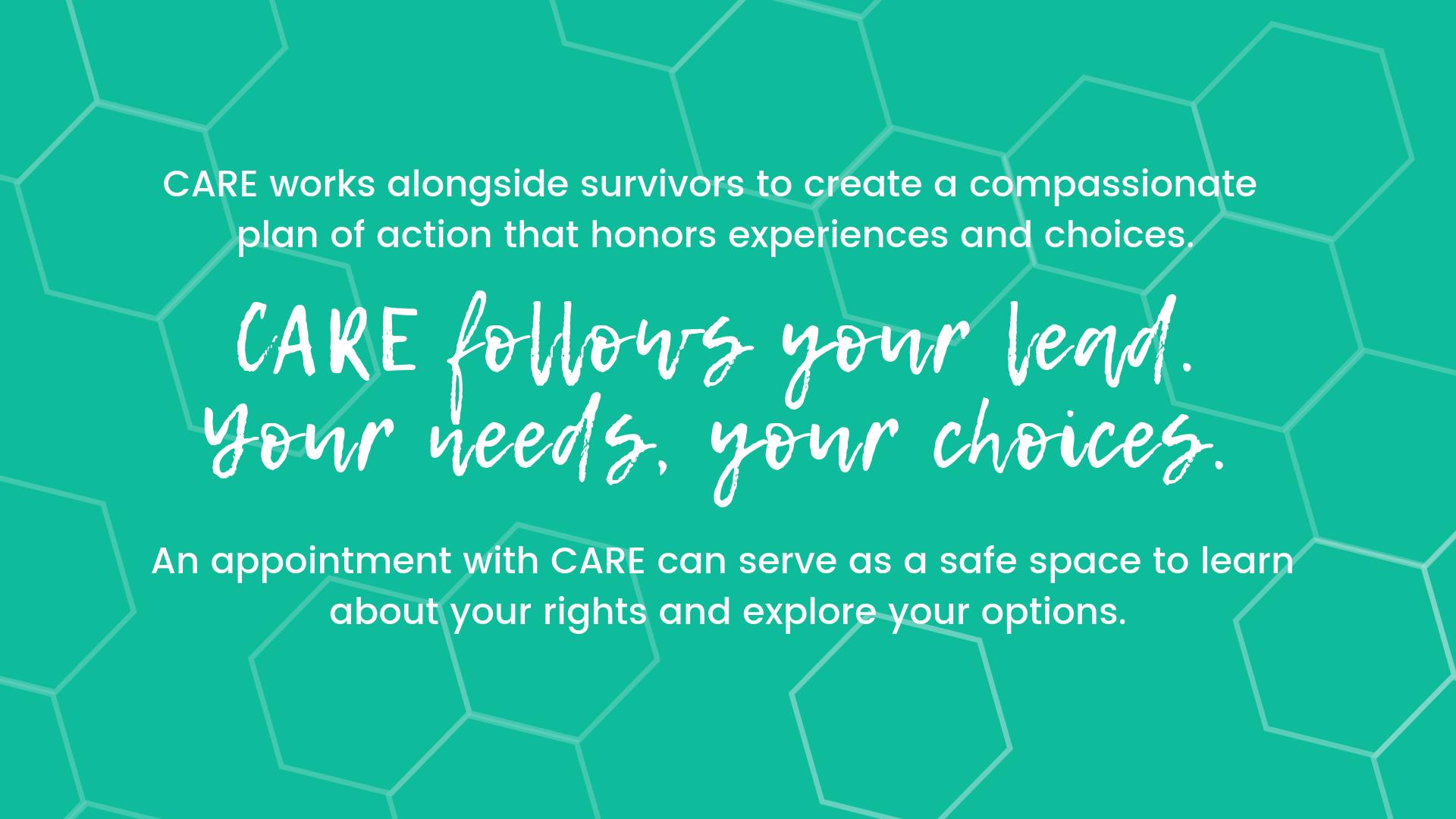 CARE follows your lead. An appointment with CARE can serve as a safe space to learn about your rights and explore your options.