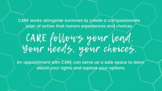 CARE follows your lead. An appointment with CARE can serve as a safe space to learn about your rights and explore your options.